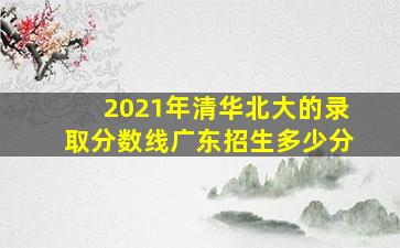 2021年清华北大的录取分数线广东招生多少分