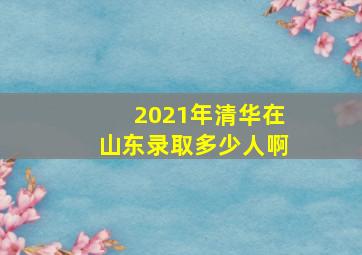 2021年清华在山东录取多少人啊