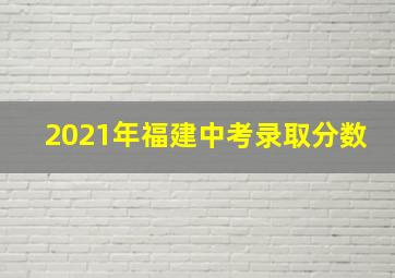 2021年福建中考录取分数