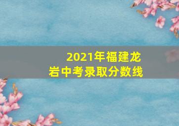 2021年福建龙岩中考录取分数线