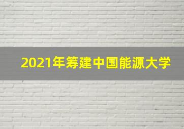 2021年筹建中国能源大学