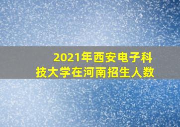 2021年西安电子科技大学在河南招生人数