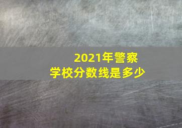 2021年警察学校分数线是多少