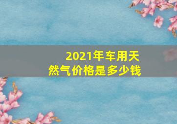 2021年车用天然气价格是多少钱