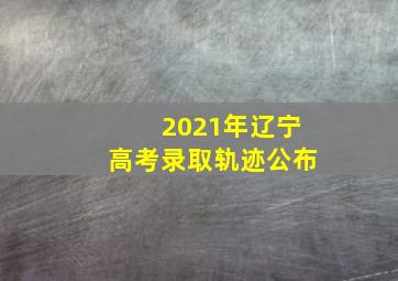 2021年辽宁高考录取轨迹公布