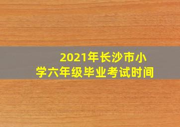 2021年长沙市小学六年级毕业考试时间