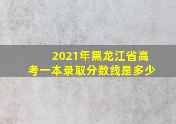 2021年黑龙江省高考一本录取分数线是多少