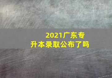 2021广东专升本录取公布了吗