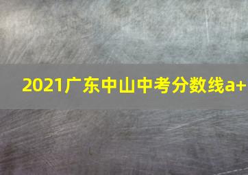 2021广东中山中考分数线a+