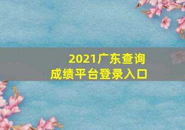 2021广东查询成绩平台登录入口