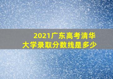 2021广东高考清华大学录取分数线是多少