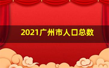 2021广州市人口总数