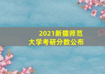 2021新疆师范大学考研分数公布