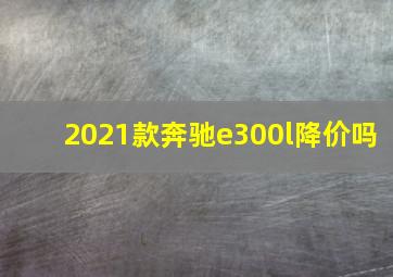 2021款奔驰e300l降价吗