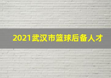 2021武汉市篮球后备人才