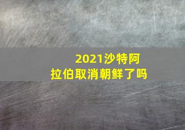 2021沙特阿拉伯取消朝鲜了吗