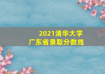 2021清华大学广东省录取分数线