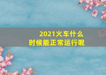 2021火车什么时候能正常运行呢