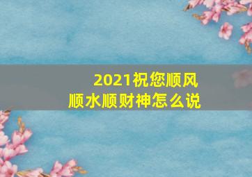 2021祝您顺风顺水顺财神怎么说