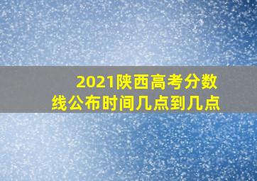 2021陕西高考分数线公布时间几点到几点