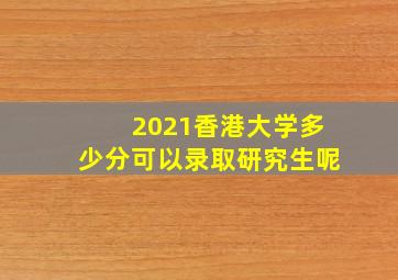 2021香港大学多少分可以录取研究生呢