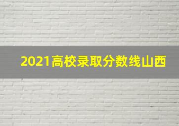 2021高校录取分数线山西