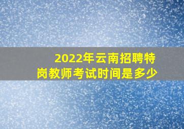 2022年云南招聘特岗教师考试时间是多少