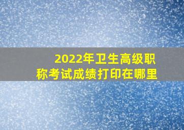 2022年卫生高级职称考试成绩打印在哪里