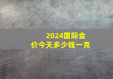 2024国际金价今天多少钱一克