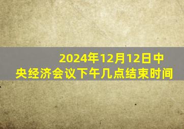 2024年12月12日中央经济会议下午几点结束时间