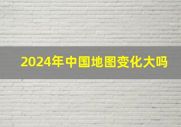 2024年中国地图变化大吗