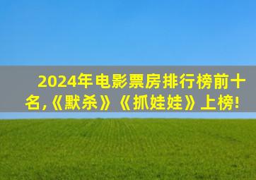 2024年电影票房排行榜前十名,《默杀》《抓娃娃》上榜!