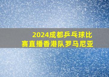 2024成都乒乓球比赛直播香港队罗马尼亚