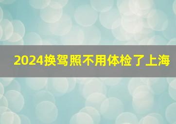 2024换驾照不用体检了上海