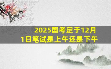 2025国考定于12月1日笔试是上午还是下午