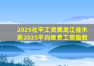 2025社平工资黑龙江佳木斯2025平均缴费工资指数