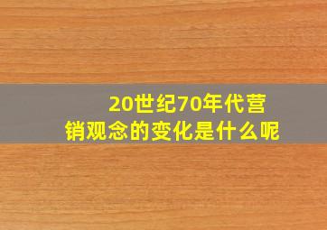 20世纪70年代营销观念的变化是什么呢