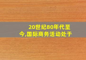 20世纪80年代至今,国际商务活动处于