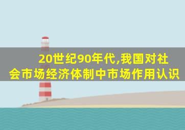 20世纪90年代,我国对社会市场经济体制中市场作用认识