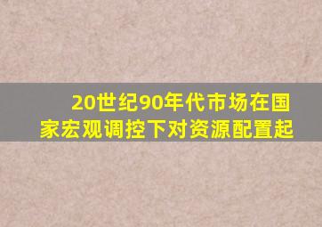 20世纪90年代市场在国家宏观调控下对资源配置起