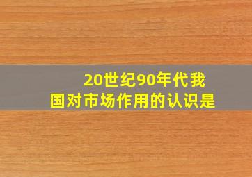 20世纪90年代我国对市场作用的认识是