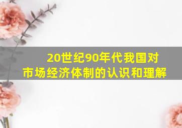 20世纪90年代我国对市场经济体制的认识和理解