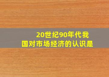 20世纪90年代我国对市场经济的认识是