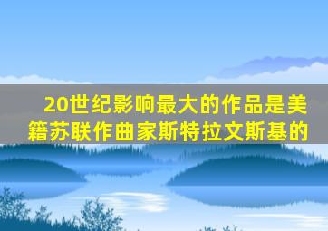 20世纪影响最大的作品是美籍苏联作曲家斯特拉文斯基的