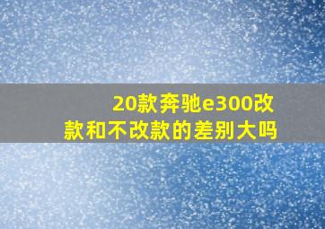 20款奔驰e300改款和不改款的差别大吗