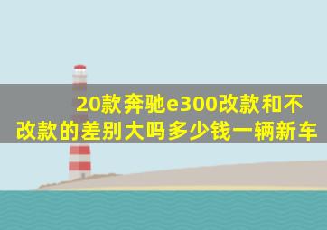 20款奔驰e300改款和不改款的差别大吗多少钱一辆新车