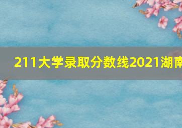 211大学录取分数线2021湖南