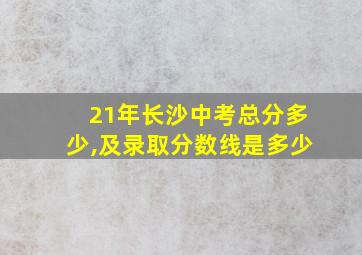 21年长沙中考总分多少,及录取分数线是多少