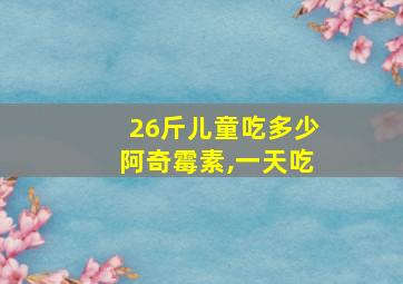 26斤儿童吃多少阿奇霉素,一天吃