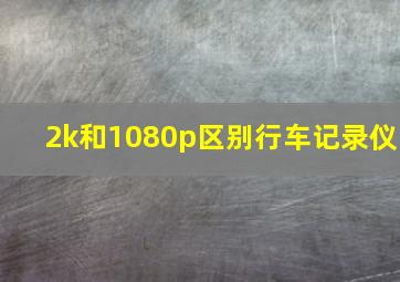 2k和1080p区别行车记录仪